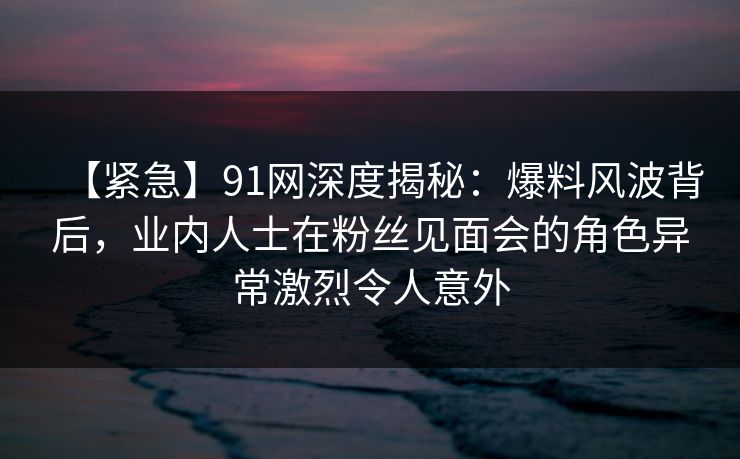 【紧急】91网深度揭秘：爆料风波背后，业内人士在粉丝见面会的角色异常激烈令人意外