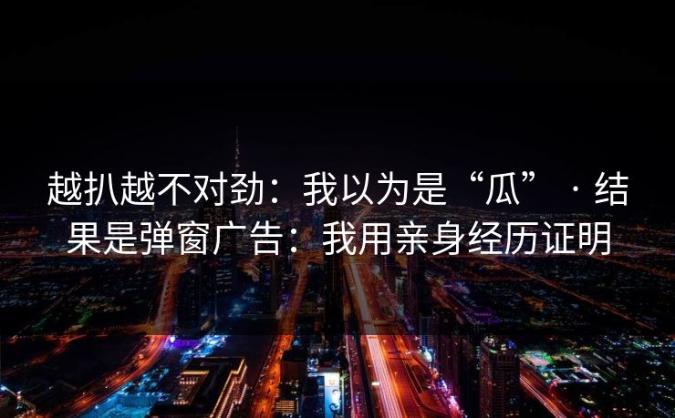 越扒越不对劲：我以为是“瓜” · 结果是弹窗广告：我用亲身经历证明