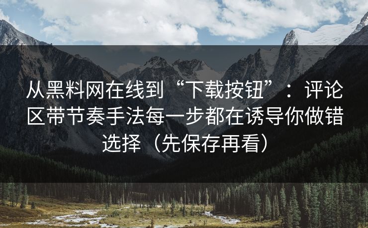 从黑料网在线到“下载按钮”：评论区带节奏手法每一步都在诱导你做错选择（先保存再看）