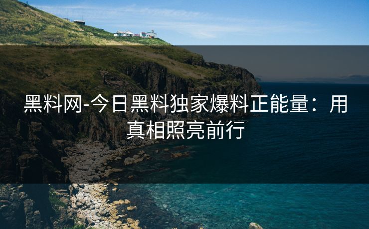 黑料网-今日黑料独家爆料正能量：用真相照亮前行