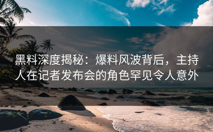 黑料深度揭秘：爆料风波背后，主持人在记者发布会的角色罕见令人意外