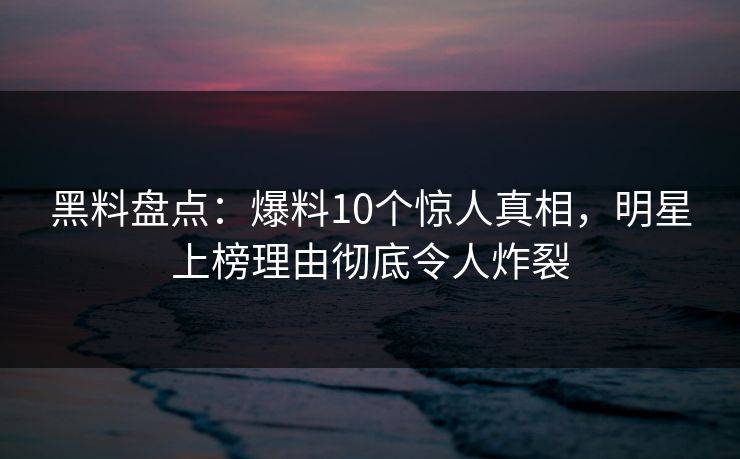 黑料盘点：爆料10个惊人真相，明星上榜理由彻底令人炸裂
