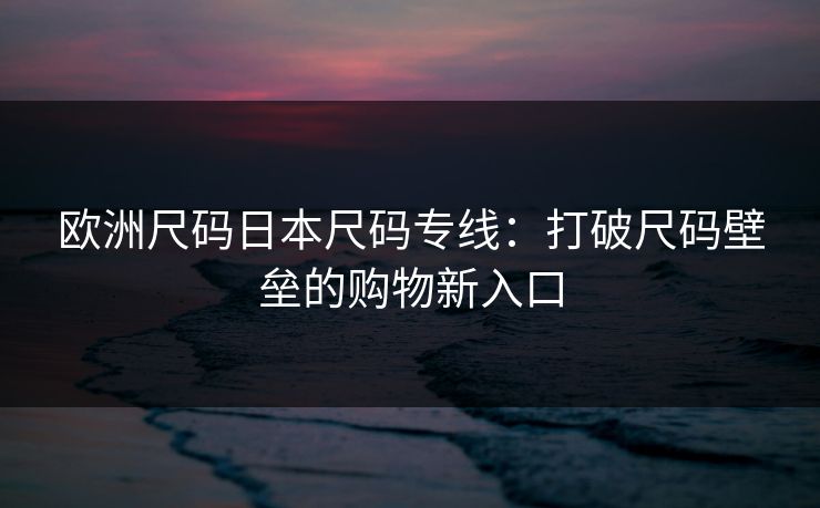 欧洲尺码日本尺码专线：打破尺码壁垒的购物新入口