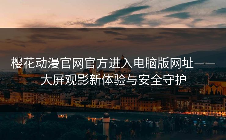 樱花动漫官网官方进入电脑版网址——大屏观影新体验与安全守护