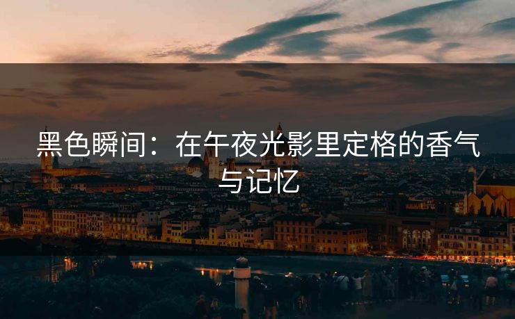 黑色瞬间：在午夜光影里定格的香气与记忆