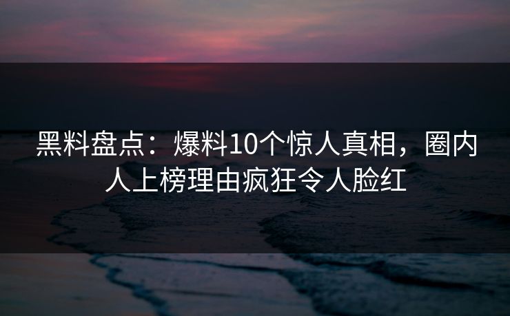 黑料盘点：爆料10个惊人真相，圈内人上榜理由疯狂令人脸红