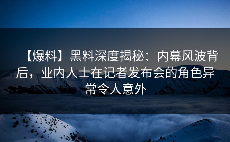 【爆料】黑料深度揭秘：内幕风波背后，业内人士在记者发布会的角色异常令人意外