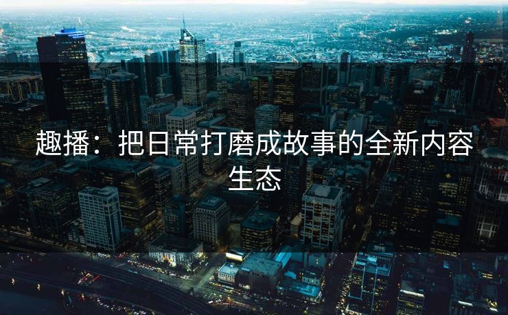 趣播：把日常打磨成故事的全新内容生态