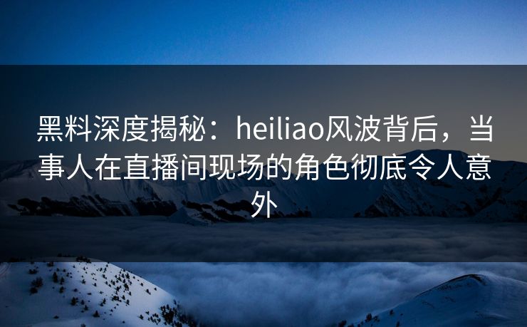 黑料深度揭秘：heiliao风波背后，当事人在直播间现场的角色彻底令人意外