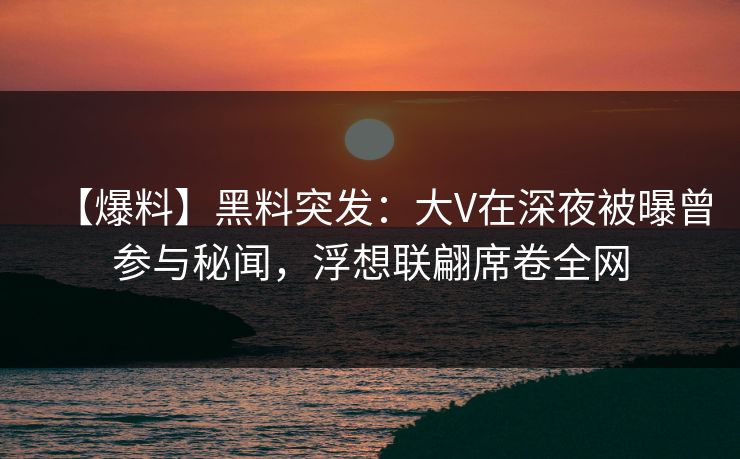 【爆料】黑料突发：大V在深夜被曝曾参与秘闻，浮想联翩席卷全网