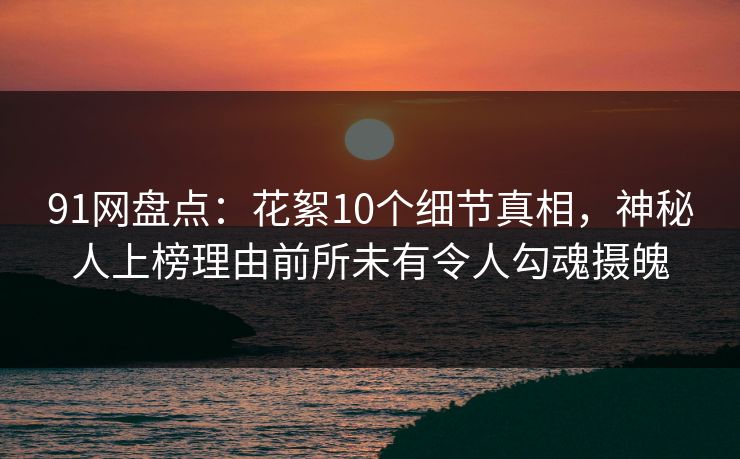 91网盘点：花絮10个细节真相，神秘人上榜理由前所未有令人勾魂摄魄
