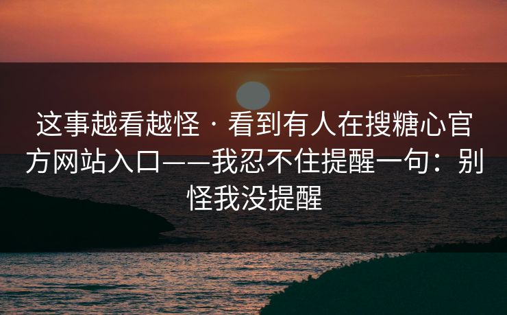 这事越看越怪 · 看到有人在搜糖心官方网站入口——我忍不住提醒一句：别怪我没提醒